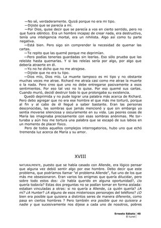 —No sé, verdaderamente. Quizá porque no era mi tipo.
—Dijiste que se parecía a mí.
—Por Dios, quise decir que se parecía a vos en cierto sentido, pero no
que fuera idéntico. Era un hombre incapaz de crear nada, era destructivo,
tenía una inteligencia mortal, era un nihilista. Algo así como tu parte
negativa.
—Está bien. Pero sigo sin comprender la necesidad de quemar las
cartas.
—Te repito que las quemé porque me deprimían.
—Pero podías tenerlas guardadas sin leerlas. Eso sólo prueba que las
releíste hasta quemarlas. Y si las releías sería por algo, por algo que
debería atraerte en él.
—Yo no he dicho que no me atrajese.
—Dijiste que no era tu tipo.
—Dios mío, Dios mío. La muerte tampoco es mi tipo y no obstante
muchas veces me atrae. Richard me atraía casi como me atrae la muerte
o la nada. Pero creo que uno no debe entregarse pasivamente a esos
sentimientos. Por eso tal vez no lo quise. Por eso quemé sus cartas.
Cuando murió, decidí destruir todo lo que prolongaba su existencia.
Quedó deprimida y no pude lograr una palabra más acerca de Richard.
Pero debo agregar que no era ese hombre el que más me torturó, porque
al fin y al cabo de él llegué a saber bastante. Eran las personas
desconocidas, las sombras que jamás mencionó y que sin embargo yo
sentía moverse silenciosa y oscuramente en su vida. Las peores cosas de
María las imaginaba precisamente con esas sombras anónimas. Me tor-
turaba y aún hoy me tortura una palabra que se escapó de sus labios en
un momento de placer físico.
Pero de todos aquellos complejos interrogatorios, hubo uno que echó
tremenda luz acerca de María y su amor.
XVIII
NATURALMENTE, puesto que se había casado con Allende, era lógico pensar
que alguna vez debió sentir algo por ese hombre. Debo decir que este
problema, que podríamos llamar "el problema Allende", fue uno de los que
más me obsesionaron. Eran varios los enigmas que quería dilucidar, pero
sobre todo estos dos: ¿lo había querido en alguna oportunidad?, ¿lo
quería todavía? Estas dos preguntas no se podían tomar en forma aislada:
estaban vinculadas a otras: si no quería a Allende, ¿a quién quería? ¿A
mí? ¿A Hunter? ¿A alguno de esos misteriosos personajes del teléfono? ¿O
bien era posible que quisiera a distintos seres de manera diferente, como
pasa en ciertos hombres ? Pero también era posible que no quisiera a
nadie y que sucesivamente nos dijese a cada uno de nosotros, pobres
Ernesto Sábato 40
El tunel
 