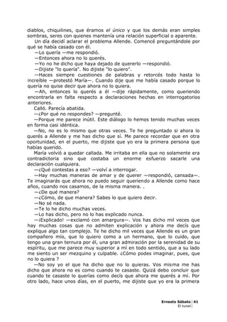 diablos, chiquilines, que éramos el único y que los demás eran simples
sombras, seres con quienes mantenía una relación superficial o aparente.
Un día decidí aclarar el problema Allende. Comencé preguntándole por
qué se había casado con él.
—Lo quería —me respondió.
—Entonces ahora no lo querés.
—Yo no he dicho que haya dejado de quererlo —respondió.
—Dijiste "lo quería". No dijiste "lo quiero".
—Haces siempre cuestiones de palabras y retorcés todo hasta lo
increíble —protestó María—. Cuando dije que me había casado porque lo
quería no quise decir que ahora no lo quiera.
—Ah, entonces lo querés a él —dije rápidamente, como queriendo
encontrarla en falta respecto a declaraciones hechas en interrogatorios
anteriores.
Calló. Parecía abatida.
—¿Por qué no respondes? —pregunté.
—Porque me parece inútil. Este diálogo lo hemos tenido muchas veces
en forma casi idéntica.
—No, no es lo mismo que otras veces. Te he preguntado si ahora lo
querés a Allende y me has dicho que sí. Me parece recordar que en otra
oportunidad, en el puerto, me dijiste que yo era la primera persona que
habías querido.
María volvió a quedar callada. Me irritaba en ella que no solamente era
contradictoria sino que costaba un enorme esfuerzo sacarle una
declaración cualquiera.
—¿Qué contestas a eso? —volví a interrogar.
—Hay muchas maneras de amar y de querer —respondió, cansada—.
Te imaginarás que ahora no puedo seguir queriendo a Allende como hace
años, cuando nos casamos, de la misma manera. .
—¿De qué manera?
—¿Cómo, de que manera? Sabes lo que quiero decir.
—No sé nada.
—Te lo he dicho muchas veces.
—Lo has dicho, pero no lo has explicado nunca.
—¡Explicado! —exclamó con amargura—. Vos has dicho mil veces que
hay muchas cosas que no admiten explicación y ahora me decís que
explique algo tan complejo. Te he dicho mil veces que Allende es un gran
compañero mío, que lo quiero como a un hermano, que lo cuido, que
tengo una gran ternura por él, una gran admiración por la serenidad de su
espíritu, que me parece muy superior a mí en todo sentido, que a su lado
me siento un ser mezquino y culpable. ¿Cómo podes imaginar, pues, que
no lo quiera ?
—No soy yo el que ha dicho que no lo quieras. Vos misma me has
dicho que ahora no es como cuando te casaste. Quizá debo concluir que
cuando te casaste lo querías como decís que ahora me querés a mí. Por
otro lado, hace unos días, en el puerto, me dijiste que yo era la primera
Ernesto Sábato 41
El tunel
 