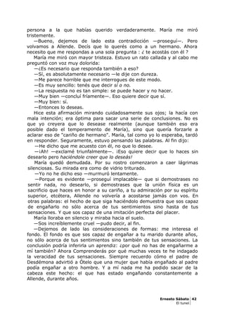 persona a la que habías querido verdaderamente. María me miró
tristemente.
—Bueno, dejemos de lado esta contradicción —proseguí—. Pero
volvamos a Allende. Decís que lo querés como a un hermano. Ahora
necesito que me respondas a una sola pregunta : ¿ te acostás con él ?
María me miró con mayor tristeza. Estuvo un rato callada y al cabo me
preguntó con voz muy dolorida:
—¿Es necesario que responda también a eso?
—Sí, es absolutamente necesario —le dije con dureza.
—Me parece horrible que me interrogues de este modo.
—Es muy sencillo: tenés que decir sí o no.
—La respuesta no es tan simple: se puede hacer y no hacer.
—Muy bien —concluí fríamente—. Eso quiere decir que sí.
—Muy bien: sí.
—Entonces lo deseas.
Hice esta afirmación mirando cuidadosamente sus ojos; la hacía con
mala intención; era óptima para sacar una serie de conclusiones. No es
que yo creyera que lo desease realmente (aunque también eso era
posible dado el temperamento de María), sino que quería forzarle a
aclarar eso de "cariño de hermano". María, tal como yo lo esperaba, tardó
en responder. Seguramente, estuvo pensando las palabras. Al fin dijo:
—He dicho que me acuesto con él, no que lo desee.
—¡Ah! —exclamé triunfalmente—. ¡Eso quiere decir que lo haces sin
desearlo pero haciéndole creer que lo deseás!
María quedó demudada. Por su rostro comenzaron a caer lágrimas
silenciosas. Su mirada era como de vidrio triturado.
—Yo no he dicho eso —murmuró lentamente.
—Porque es evidente —proseguí implacable— que si demostrases no
sentir nada, no desearlo, si demostrases que la unión física es un
sacrificio que haces en honor a su cariño, a tu admiración por su espíritu
superior, etcétera, Allende no volvería a acostarse jamás con vos. En
otras palabras: el hecho de que siga haciéndolo demuestra que sos capaz
de engañarlo no sólo acerca de tus sentimientos sino hasta de tus
sensaciones. Y que sos capaz de una imitación perfecta del placer.
María lloraba en silencio y miraba hacia el suelo.
—Sos increíblemente cruel —pudo decir, al fin.
—Dejemos de lado las consideraciones de formas: me interesa el
fondo. El fondo es que sos capaz de engañar a tu marido durante años,
no sólo acerca de tus sentimientos sino también de tus sensaciones. La
conclusión podría inferirla un aprendiz: ¿por qué no has de engañarme a
mí también? Ahora Comprenderás por qué muchas veces te he indagado
la veracidad de tus sensaciones. Siempre recuerdo cómo el padre de
Desdémona advirtió a Ótelo que una mujer que había engañado al padre
podía engañar a otro hombre. Y a mí nada me ha podido sacar de la
cabeza este hecho: el que has estado engañando constantemente a
Allende, durante años.
Ernesto Sábato 42
El tunel
 