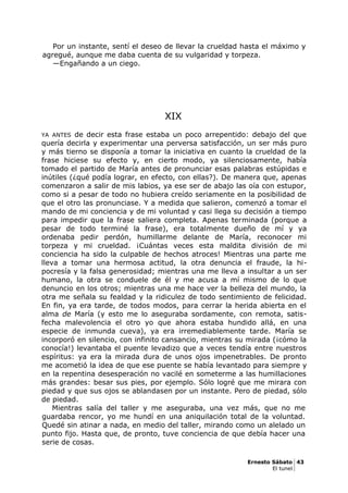 Por un instante, sentí el deseo de llevar la crueldad hasta el máximo y
agregué, aunque me daba cuenta de su vulgaridad y torpeza.
—Engañando a un ciego.
XIX
YA ANTES de decir esta frase estaba un poco arrepentido: debajo del que
quería decirla y experimentar una perversa satisfacción, un ser más puro
y más tierno se disponía a tomar la iniciativa en cuanto la crueldad de la
frase hiciese su efecto y, en cierto modo, ya silenciosamente, había
tomado el partido de María antes de pronunciar esas palabras estúpidas e
inútiles (¿qué podía lograr, en efecto, con ellas?). De manera que, apenas
comenzaron a salir de mis labios, ya ese ser de abajo las oía con estupor,
como si a pesar de todo no hubiera creído seriamente en la posibilidad de
que el otro las pronunciase. Y a medida que salieron, comenzó a tomar el
mando de mi conciencia y de mi voluntad y casi llega su decisión a tiempo
para impedir que la frase saliera completa. Apenas terminada (porque a
pesar de todo terminé la frase), era totalmente dueño de mí y ya
ordenaba pedir perdón, humillarme delante de María, reconocer mi
torpeza y mi crueldad. ¡Cuántas veces esta maldita división de mi
conciencia ha sido la culpable de hechos atroces! Mientras una parte me
lleva a tomar una hermosa actitud, la otra denuncia el fraude, la hi-
pocresía y la falsa generosidad; mientras una me lleva a insultar a un ser
humano, la otra se conduele de él y me acusa a mí mismo de lo que
denuncio en los otros; mientras una me hace ver la belleza del mundo, la
otra me señala su fealdad y la ridiculez de todo sentimiento de felicidad.
En fin, ya era tarde, de todos modos, para cerrar la herida abierta en el
alma de María (y esto me lo aseguraba sordamente, con remota, satis-
fecha malevolencia el otro yo que ahora estaba hundido allá, en una
especie de inmunda cueva), ya era irremediablemente tarde. María se
incorporó en silencio, con infinito cansancio, mientras su mirada (¡cómo la
conocía!) levantaba el puente levadizo que a veces tendía entre nuestros
espíritus: ya era la mirada dura de unos ojos impenetrables. De pronto
me acometió la idea de que ese puente se había levantado para siempre y
en la repentina desesperación no vacilé en someterme a las humillaciones
más grandes: besar sus pies, por ejemplo. Sólo logré que me mirara con
piedad y que sus ojos se ablandasen por un instante. Pero de piedad, sólo
de piedad.
Mientras salía del taller y me aseguraba, una vez más, que no me
guardaba rencor, yo me hundí en una aniquilación total de la voluntad.
Quedé sin atinar a nada, en medio del taller, mirando como un alelado un
punto fijo. Hasta que, de pronto, tuve conciencia de que debía hacer una
serie de cosas.
Ernesto Sábato 43
El tunel
 