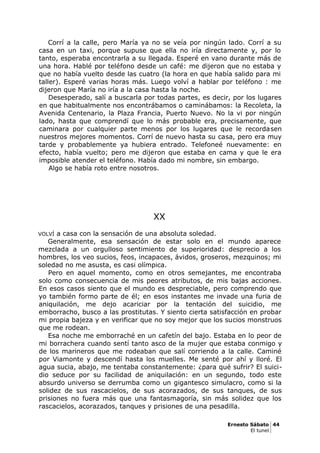 Corrí a la calle, pero María ya no se veía por ningún lado. Corrí a su
casa en un taxi, porque supuse que ella no iría directamente y, por lo
tanto, esperaba encontrarla a su llegada. Esperé en vano durante más de
una hora. Hablé por teléfono desde un café: me dijeron que no estaba y
que no había vuelto desde las cuatro (la hora en que había salido para mi
taller). Esperé varias horas más. Luego volví a hablar por teléfono : me
dijeron que María no iría a la casa hasta la noche.
Desesperado, salí a buscarla por todas partes, es decir, por los lugares
en que habitualmente nos encontrábamos o caminábamos: la Recoleta, la
Avenida Centenario, la Plaza Francia, Puerto Nuevo. No la vi por ningún
lado, hasta que comprendí que lo más probable era, precisamente, que
caminara por cualquier parte menos por los lugares que le recordasen
nuestros mejores momentos. Corrí de nuevo hasta su casa, pero era muy
tarde y probablemente ya hubiera entrado. Telefoneé nuevamente: en
efecto, había vuelto; pero me dijeron que estaba en cama y que le era
imposible atender el teléfono. Había dado mi nombre, sin embargo.
Algo se había roto entre nosotros.
XX
VOLVÍ a casa con la sensación de una absoluta soledad.
Generalmente, esa sensación de estar solo en el mundo aparece
mezclada a un orgulloso sentimiento de superioridad: desprecio a los
hombres, los veo sucios, feos, incapaces, ávidos, groseros, mezquinos; mi
soledad no me asusta, es casi olímpica.
Pero en aquel momento, como en otros semejantes, me encontraba
solo como consecuencia de mis peores atributos, de mis bajas acciones.
En esos casos siento que el mundo es despreciable, pero comprendo que
yo también formo parte de él; en esos instantes me invade una furia de
aniquilación, me dejo acariciar por la tentación del suicidio, me
emborracho, busco a las prostitutas. Y siento cierta satisfacción en probar
mi propia bajeza y en verificar que no soy mejor que los sucios monstruos
que me rodean.
Esa noche me emborraché en un cafetín del bajo. Estaba en lo peor de
mi borrachera cuando sentí tanto asco de la mujer que estaba conmigo y
de los marineros que me rodeaban que salí corriendo a la calle. Caminé
por Viamonte y descendí hasta los muelles. Me senté por ahí y lloré. El
agua sucia, abajo, me tentaba constantemente: ¿para qué sufrir? El suici-
dio seduce por su facilidad de aniquilación: en un segundo, todo este
absurdo universo se derrumba como un gigantesco simulacro, como si la
solidez de sus rascacielos, de sus acorazados, de sus tanques, de sus
prisiones no fuera más que una fantasmagoría, sin más solidez que los
rascacielos, acorazados, tanques y prisiones de una pesadilla.
Ernesto Sábato 44
El tunel
 