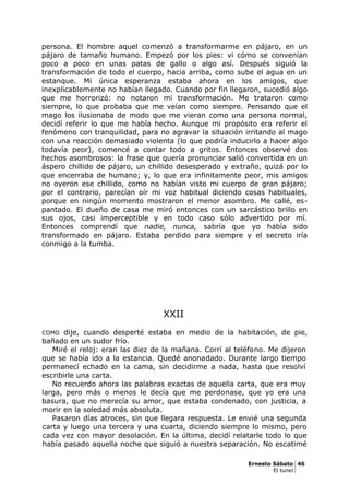 persona. El hombre aquel comenzó a transformarme en pájaro, en un
pájaro de tamaño humano. Empezó por los pies: vi cómo se convenían
poco a poco en unas patas de gallo o algo así. Después siguió la
transformación de todo el cuerpo, hacia arriba, como sube el agua en un
estanque. Mi única esperanza estaba ahora en los amigos, que
inexplicablemente no habían llegado. Cuando por fin llegaron, sucedió algo
que me horrorizó: no notaron mi transformación. Me trataron como
siempre, lo que probaba que me veían como siempre. Pensando que el
mago los ilusionaba de modo que me vieran como una persona normal,
decidí referir lo que me había hecho. Aunque mi propósito era referir el
fenómeno con tranquilidad, para no agravar la situación irritando al mago
con una reacción demasiado violenta (lo que podría inducirlo a hacer algo
todavía peor), comencé a contar todo a gritos. Entonces observé dos
hechos asombrosos: la frase que quería pronunciar salió convertida en un
áspero chillido de pájaro, un chillido desesperado y extraño, quizá por lo
que encerraba de humano; y, lo que era infinitamente peor, mis amigos
no oyeron ese chillido, como no habían visto mi cuerpo de gran pájaro;
por el contrario, parecían oír mi voz habitual diciendo cosas habituales,
porque en ningún momento mostraron el menor asombro. Me callé, es-
pantado. El dueño de casa me miró entonces con un sarcástico brillo en
sus ojos, casi imperceptible y en todo caso sólo advertido por mí.
Entonces comprendí que nadie, nunca, sabría que yo había sido
transformado en pájaro. Estaba perdido para siempre y el secreto iría
conmigo a la tumba.
XXII
COMO dije, cuando desperté estaba en medio de la habitación, de pie,
bañado en un sudor frío.
Miré el reloj: eran las diez de la mañana. Corrí al teléfono. Me dijeron
que se había ido a la estancia. Quedé anonadado. Durante largo tiempo
permanecí echado en la cama, sin decidirme a nada, hasta que resolví
escribirle una carta.
No recuerdo ahora las palabras exactas de aquella carta, que era muy
larga, pero más o menos le decía que me perdonase, que yo era una
basura, que no merecía su amor, que estaba condenado, con justicia, a
morir en la soledad más absoluta.
Pasaron días atroces, sin que llegara respuesta. Le envié una segunda
carta y luego una tercera y una cuarta, diciendo siempre lo mismo, pero
cada vez con mayor desolación. En la última, decidí relatarle todo lo que
había pasado aquella noche que siguió a nuestra separación. No escatimé
Ernesto Sábato 46
El tunel
 