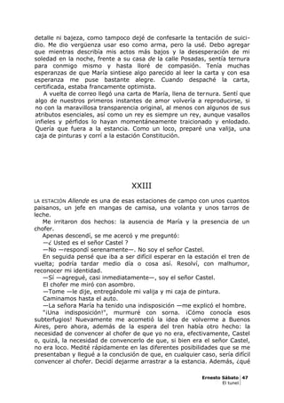 detalle ni bajeza, como tampoco dejé de confesarle la tentación de suici-
dio. Me dio vergüenza usar eso como arma, pero la usé. Debo agregar
que mientras describía mis actos más bajos y la desesperación de mi
soledad en la noche, frente a su casa de la calle Posadas, sentía ternura
para conmigo mismo y hasta lloré de compasión. Tenía muchas
esperanzas de que María sintiese algo parecido al leer la carta y con esa
esperanza me puse bastante alegre. Cuando despaché la carta,
certificada, estaba francamente optimista.
A vuelta de correo llegó una carta de María, llena de ternura. Sentí que
algo de nuestros primeros instantes de amor volvería a reproducirse, si
no con la maravillosa transparencia original, al menos con algunos de sus
atributos esenciales, así como un rey es siempre un rey, aunque vasallos
infieles y pérfidos lo hayan momentáneamente traicionado y enlodado.
Quería que fuera a la estancia. Como un loco, preparé una valija, una
caja de pinturas y corrí a la estación Constitución.
XXIII
LA ESTACIÓN Allende es una de esas estaciones de campo con unos cuantos
paisanos, un jefe en mangas de camisa, una volanta y unos tarros de
leche.
Me irritaron dos hechos: la ausencia de María y la presencia de un
chofer.
Apenas descendí, se me acercó y me preguntó:
—¿ Usted es el señor Castel ?
—No —respondí serenamente—. No soy el señor Castel.
En seguida pensé que iba a ser difícil esperar en la estación el tren de
vuelta; podría tardar medio día o cosa así. Resolví, con malhumor,
reconocer mi identidad.
—Sí —agregué, casi inmediatamente—, soy el señor Castel.
El chofer me miró con asombro.
—Tome —le dije, entregándole mi valija y mi caja de pintura.
Caminamos hasta el auto.
—La señora María ha tenido una indisposición —me explicó el hombre.
"¡Una indisposición!", murmuré con sorna. ¡Cómo conocía esos
subterfugios! Nuevamente me acometió la idea de volverme a Buenos
Aires, pero ahora, además de la espera del tren había otro hecho: la
necesidad de convencer al chofer de que yo no era, efectivamente, Castel
o, quizá, la necesidad de convencerlo de que, si bien era el señor Castel,
no era loco. Medité rápidamente en las diferentes posibilidades que se me
presentaban y llegué a la conclusión de que, en cualquier caso, sería difícil
convencer al chofer. Decidí dejarme arrastrar a la estancia. Además, ¿qué
Ernesto Sábato 47
El tunel
 