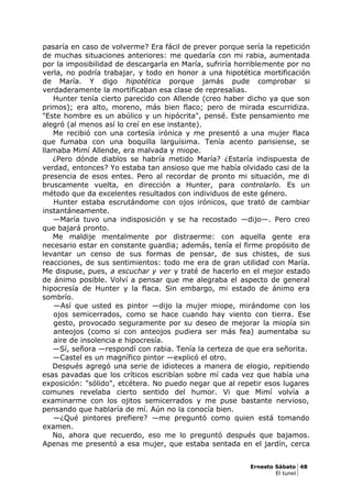 pasaría en caso de volverme? Era fácil de prever porque sería la repetición
de muchas situaciones anteriores: me quedaría con mi rabia, aumentada
por la imposibilidad de descargarla en María, sufriría horriblemente por no
verla, no podría trabajar, y todo en honor a una hipotética mortificación
de María. Y digo hipotética porque jamás pude comprobar si
verdaderamente la mortificaban esa clase de represalias.
Hunter tenía cierto parecido con Allende (creo haber dicho ya que son
primos); era alto, moreno, más bien flaco; pero de mirada escurridiza.
"Este hombre es un abúlico y un hipócrita", pensé. Este pensamiento me
alegró (al menos así lo creí en ese instante).
Me recibió con una cortesía irónica y me presentó a una mujer flaca
que fumaba con una boquilla larguísima. Tenía acento parisiense, se
llamaba Mimí Allende, era malvada y miope.
¿Pero dónde diablos se habría metido María? ¿Estaría indispuesta de
verdad, entonces? Yo estaba tan ansioso que me había olvidado casi de la
presencia de esos entes. Pero al recordar de pronto mi situación, me di
bruscamente vuelta, en dirección a Hunter, para controlarlo. Es un
método que da excelentes resultados con individuos de este género.
Hunter estaba escrutándome con ojos irónicos, que trató de cambiar
instantáneamente.
—María tuvo una indisposición y se ha recostado —dijo—. Pero creo
que bajará pronto.
Me maldije mentalmente por distraerme: con aquella gente era
necesario estar en constante guardia; además, tenía el firme propósito de
levantar un censo de sus formas de pensar, de sus chistes, de sus
reacciones, de sus sentimientos: todo me era de gran utilidad con María.
Me dispuse, pues, a escuchar y ver y traté de hacerlo en el mejor estado
de ánimo posible. Volví a pensar que me alegraba el aspecto de general
hipocresía de Hunter y la flaca. Sin embargo, mi estado de ánimo era
sombrío.
—Así que usted es pintor —dijo la mujer miope, mirándome con los
ojos semicerrados, como se hace cuando hay viento con tierra. Ese
gesto, provocado seguramente por su deseo de mejorar la miopía sin
anteojos (como si con anteojos pudiera ser más fea) aumentaba su
aire de insolencia e hipocresía.
—Sí, señora —respondí con rabia. Tenía la certeza de que era señorita.
—Castel es un magnífico pintor —explicó el otro.
Después agregó una serie de idioteces a manera de elogio, repitiendo
esas pavadas que los críticos escribían sobre mí cada vez que había una
exposición: "sólido", etcétera. No puedo negar que al repetir esos lugares
comunes revelaba cierto sentido del humor. Vi que Mimí volvía a
examinarme con los ojitos semicerrados y me puse bastante nervioso,
pensando que hablaría de mí. Aún no la conocía bien.
—¿Qué pintores prefiere? —me preguntó como quien está tomando
examen.
No, ahora que recuerdo, eso me lo preguntó después que bajamos.
Apenas me presentó a esa mujer, que estaba sentada en el jardín, cerca
Ernesto Sábato 48
El tunel
 