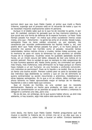 I
BASTARÁ decir que soy Juan Pablo Castel, el pintor que mató a María
Iribarne; supongo que el proceso está en el recuerdo de todos y que no
se necesitan mayores explicaciones sobre mi persona.
Aunque ni el diablo sabe qué es lo que ha de recordar la gente, ni por
qué. En realidad, siempre he pensado que no hay memoria colectiva, lo
que quizá sea una forma de defensa de la especie humana. La frase "todo
tiempo pasado fue mejor" no indica que antes sucedieran menos cosas
malas, sino que —felizmente— la gente las echa en el olvido. Desde luego,
semejante frase no tiene validez universal; yo, por ejemplo, me
caracterizo por recordar preferentemente los hechos malos y, así, casi
podría decir que "todo tiempo pasado fue peor", si no fuera porque el
presente me parece tan horrible como el pasado; recuerdo tantas
calamidades, tantos rostros cínicos y crueles, tantas malas acciones, que
la memoria es para mí como la temerosa luz que alumbra un sórdido
museo de la vergüenza. ¡Cuántas veces he quedado aplastado durante
horas, en un rincón oscuro del taller, después de leer una noticia en la
sección policial!. Pero la verdad es que no siempre lo más vergonzoso de
la raza humana aparece allí; hasta cierto punto, los criminales son gente
más limpia, más inofensiva; esta afirmación no la hago porque yo mismo
haya matado a un ser humano: es una honesta y profunda convicción.
¿Un individuo es pernicioso?. Pues se lo liquida y se acabó. Eso es lo que
yo llamo una buena acción. Piensen cuánto peor es para la sociedad que
ese individuo siga destilando su veneno y que en vez de eliminarlo se
quiera contrarrestar su acción recurriendo a anónimos, maledicencia y
otras bajezas semejantes. En lo que a mí se refiere, debo confesar que
ahora lamento no haber aprovechado mejor el tiempo de mi libertad,
liquidando a seis o siete tipos que conozco.
Que el mundo es horrible, es una verdad que no necesita
demostración. Bastaría un hecho para probarlo, en todo caso: en un
campo de concentración un ex pianista se quejó de hambre y entonces lo
obligaron a comerse una rata, pero viva.
No es de eso, sin embargo, de lo que quiero hablar ahora; ya diré más
adelante, si hay ocasión, algo más sobre este asunto de la rata.
II
COMO decía, me llamo Juan Pablo Castel. Podrán preguntarse qué me
mueve a escribir la historia de mi crimen (no sé si ya dije que voy a
relatar mi crimen) y, sobre todo, a buscar un editor. Conozco bastante
Ernesto Sábato 5
El tunel
 