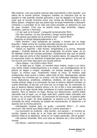 Más todavía: creo que podría hacerse algo equivalente a Don Quijote: una
sátira de la novela policial. Imaginen ustedes un individuo que se ha
pasado la vida leyendo novelas policiales y que ha llegado a la locura de
creer que el mundo funciona como una novela de Nicholas Blake o de
Ellery Queen. Imaginen que ese pobre tipo se larga finalmente a descubrir
crímenes y a proceder en la vida real como procede un detective en una
de esas novelas. Creo que se podría hacer algo divertido, trágico,
simbólico, satírico y hermoso.
—¿Y por qué no lo haces? —preguntó burlonamente Mimí.
—Por dos razones: no soy Cervantes y tengo mucha pereza.
—Me parece que basta con la primera razón —opinó Mimí.
Después se dirigió desgraciadamente a mí:
—Este hombre —dijo señalando de costado a Hunter con su larga
boquilla— habla contra las novelas policiales porque es incapaz de escribir
una sola, aunque sea la novela más aburrida del mundo.
—Dame un cigarrillo —dijo Hunter, dirigiéndose a su prima. Después
agregó—: Cuándo dejarás de ser tan exagerada. En primer lugar, yo no
he hablado contra las novelas policiales: simplemente dije que se podría
escribir algo así como el Don Quijote de nuestra época. En segundo lugar,
te equivocas sobre mi absoluta incapacidad para ese género. Una vez se
me ocurrió una linda idea para una novela policial.
—Sans blague —se limitó a decir Mimí.
—Sí, te digo que sí. Fijate: un hombre tiene madre, mujer y un chico.
Una noche matan misteriosamente a la madre. Las investigaciones de la
policía no llegan a ningún resultado. Un tiempo después matan a la
mujer; la misma cosa. Finalmente matan al chico. El hombre está
enloquecido, pues quiere a todos, sobre todo al hijo. Desesperado, decide
investigar los crímenes por su cuenta. Con los habituales métodos induc-
tivos, deductivos, analíticos, sintéticos, etcétera, de esos genios de la
novela policial, llega a la conclusión de que el asesino deberá cometer un
cuarto asesinato, el día tal, a la hora tal, en el lugar tal. Su conclusión es
que el asesino deberá matarlo ahora a él. En el día y hora calculados, el
hombre va al lugar donde debe cometerse el cuarto asesinato y espera al
asesino. Pero el asesino no llega. Revisa sus deducciones: podría haber
calculado mal el lugar: no, el lugar está bien; podría haber calculado mal
la hora: no, la hora está bien. La conclusión es horrorosa: el asesino debe
estar ya en el lugar. En otras palabras: el asesino es él mismo, que ha
cometido los otros crímenes en estado de inconsciencia. El detective y el
asesino son la misma persona.
—Demasiado original para mi gusto —comentó Mimí—. ¿Y cómo
concluye? ¿No decías que debía haber un cuarto asesinato ?
—La conclusión es evidente —dijo Hunter, con pereza—: el hombre se
suicida. Queda la duda de si se mata por remordimientos o si el yo
asesino mata al yo detective, como en un vulgar asesinato. ¿No te gusta?
—Me parece divertido. Pero una cosa es contarla así y otra escribir la
novela.
—En efecto —admitió Hunter, con tranquilidad.
Ernesto Sábato 52
El tunel
 