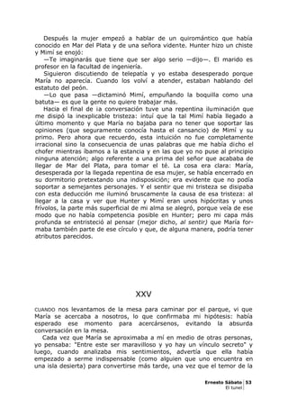 Después la mujer empezó a hablar de un quiromántico que había
conocido en Mar del Plata y de una señora vidente. Hunter hizo un chiste
y Mimí se enojó:
—Te imaginarás que tiene que ser algo serio —dijo—. El marido es
profesor en la facultad de ingeniería.
Siguieron discutiendo de telepatía y yo estaba desesperado porque
María no aparecía. Cuando los volví a atender, estaban hablando del
estatuto del peón.
—Lo que pasa —dictaminó Mimí, empuñando la boquilla como una
batuta— es que la gente no quiere trabajar más.
Hacia el final de ¡a conversación tuve una repentina iluminación que
me disipó la inexplicable tristeza: intuí que la tal Mimí había llegado a
último momento y que María no bajaba para no tener que soportar las
opiniones (que seguramente conocía hasta el cansancio) de Mimí y su
primo. Pero ahora que recuerdo, esta intuición no fue completamente
irracional sino la consecuencia de unas palabras que me había dicho el
chofer mientras íbamos a la estancia y en las que yo no puse al principio
ninguna atención; algo referente a una prima del señor que acababa de
llegar de Mar del Plata, para tomar el té. La cosa era clara: María,
desesperada por la llegada repentina de esa mujer, se había encerrado en
su dormitorio pretextando una indisposición; era evidente que no podía
soportar a semejantes personajes. Y el sentir que mi tristeza se disipaba
con esta deducción me iluminó bruscamente la causa de esa tristeza: al
llegar a la casa y ver que Hunter y Mimí eran unos hipócritas y unos
frívolos, la parte más superficial de mi alma se alegró, porque veía de ese
modo que no había competencia posible en Hunter; pero mi capa más
profunda se entristeció al pensar (mejor dicho, al sentir) que María for-
maba también parte de ese círculo y que, de alguna manera, podría tener
atributos parecidos.
XXV
CUANDO nos levantamos de la mesa para caminar por el parque, vi que
María se acercaba a nosotros, lo que confirmaba mi hipótesis: había
esperado ese momento para acercársenos, evitando la absurda
conversación en la mesa.
Cada vez que María se aproximaba a mí en medio de otras personas,
yo pensaba: "Entre este ser maravilloso y yo hay un vínculo secreto" y
luego, cuando analizaba mis sentimientos, advertía que ella había
empezado a serme indispensable (como alguien que uno encuentra en
una isla desierta) para convertirse más tarde, una vez que el temor de la
Ernesto Sábato 53
El tunel
 
