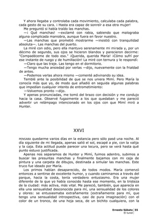Y ahora llegaba y controlaba cada movimiento, calculaba cada palabra,
cada gesto de su cara. ¡ Hasta era capaz de sonreír a esa otra mujer!
Me preguntó si había traído las manchas.
—¡ Qué manchas! —exclamé con rabia, sabiendo que malograba
alguna complicada maniobra, aunque fuera en favor nuestro.
—Las manchas que prometió mostrarme —insistió con tranquilidad
absoluta—. Las manchas del puerto.
La miré con odio, pero ella mantuvo serenamente mi mirada y, por un
décimo de segundo, sus ojos se hicieron blandos y parecieron decirme:
"Compadéceme de todo eso." ¡Querida, querida María! ¡Cómo sufrí por
ese instante de ruego y de humillación! La miré con ternura y le respondí:
—Claro que las traje. Las tengo en el dormitorio.
—Tengo mucha ansiedad por verlas —dijo, nuevamente con la frialdad
de antes.
—Podemos verlas ahora mismo —comenté adivinando su idea.
Temblé ante la posibilidad de que se nos uniera Mimí. Pero María la
conocía más que yo, de modo que añadió en seguida algunas palabras
que impedían cualquier intento de entrometimiento:
—Volvemos pronto —dijo.
Y apenas pronunciadas, me tomó del brazo con decisión y me condujo
hacia la casa. Observé fugazmente a los que quedaban y me pareció
advertir un relámpago intencionado en los ojos con que Mimí miró a
Hunter.
XXVI
PENSABA quedarme varios días en la estancia pero sólo pasé una noche. Al
día siguiente de mi llegada, apenas salió el sol, escapé a pie, con la valija
y la caja. Esta actitud puede parecer una locura, pero se verá hasta qué
punto estuvo justificada.
Apenas nos separamos de Hunter y Mimí, fuimos adentro, subimos a
buscar las presuntas manchas y finalmente bajamos con mi caja de
pintura y una carpeta de dibujos, destinada a simular las manchas. Este
truco fue ideado por María.
Los primos habían desaparecido, de todos modos. María comenzó
entonces a sentirse de excelente humor, y cuando caminamos a través del
parque, hacia la costa, tenía verdadero entusiasmo. Era una mujer
diferente de la que yo había conocido hasta ese momento, en la tristeza
de la ciudad: más activa, más vital. Me pareció, también, que aparecía en
ella una sensualidad desconocida para mí, una sensualidad de los colores
y olores: se entusiasmaba extrañamente (extrañamente para mí, que
tengo una sensualidad introspectiva, casi de pura imaginación) con el
color de un tronco, de una hoja seca, de un bichito cualquiera, con la
Ernesto Sábato 55
El tunel
 