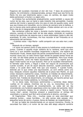 fragancia del eucalipto mezclada al olor del mar. Y lejos de producirme
alegría, me entristecía y desesperanzaba, porque intuía que esa forma de
María me era casi totalmente ajena y que, en cambio, de algún modo
debía pertenecer a Hunter o a algún otro.
La tristeza fue aumentando gradualmente; quizá también a causa del
rumor de las olas, que se hacía a cada instante más perceptible. Cuando
salimos del monte y apareció ante mis ojos el cielo de aquella costa, sentí
que esa tristeza era ineludible; era la misma de siempre ante la belleza, o
por lo menos ante cierto género de belleza. ¿Todos sienten así o es un de-
fecto más de mi desgraciada condición?
Nos sentamos sobre las rocas y durante mucho tiempo estuvimos en
silencio, oyendo el furioso batir de las olas abajo, sintiendo en nuestros
rostros las partículas de espuma que a veces alcanzaban hasta lo alto del
acantilado. El cielo, tormentoso, me hizo recordar el del Tintoretto en el
salvamento del sarraceno.
—Cuántas veces —dijo María— soñé compartir con vos este mar y este
cielo.
Después de un tiempo, agregó:
—A veces me parece como si esta escena la hubiéramos vivido siempre
juntos. Cuando vi aquella mujer solitaria de tu ventana, sentí que eras
como yo y que también buscabas ciegamente a alguien, una especie de
interlocutor mudo. Desde aquel día pensé constantemente en vos, te soñé
muchas veces acá, en este mismo lugar donde he pasado tantas horas de
mi vida. Un día hasta pensé en buscarte y confesártelo. Pero tuve miedo
de equivocarme, como me había equivocado una vez, y esperé que de
algún modo fueras vos el que buscara. Pero yo te ayudaba intensamente,
te llamaba cada noche, y llegué a estar tan segura de encontrarte que
cuando sucedió, al pie de aquel absurdo ascensor, quedé paralizada de
miedo y no pude decir nada más que una torpeza. Y cuando huiste,
dolorido por lo que creías una equivocación, yo corrí detrás como una
loca. Después vinieron aquellos instantes de la plaza San Martín, en que
creías necesario explicarme cosas, mientras yo trataba de desorientarte,
vacilando entre la ansiedad de perderte para siempre y el temor de
hacerte mal. Trataba de desanimarte, sin embargo, de hacerte pensar que
no entendía tus medías palabras, tu mensaje cifrado.
Yo no decía nada. Herniosos sentimientos y sombrías ideas daban
vueltas en mi cabeza, mientras oía su voz, su maravillosa voz. Fui
cayendo en una especie de encantamiento. La caída del sol iba
encendiendo una fundición gigantesca entre las nubes del poniente. Sentí
que ese momento mágico no se volvería a repetir nunca. "Nunca más,
nunca más", pensé, mientras empecé a experimentar el vértigo del
acantilado y a pensar qué fácil sería arrastrarla al abismo, conmigo.
Oí fragmentos: "Dios mío... muchas cosas en esta eternidad que
estamos juntos... cosas horribles... no sólo somos este paisaje, sino
pequeños seres de carne y huesos, llenos de fealdad, de insignificancia..."
El mar se había ido transformando en un oscuro monstruo. Pronto, la
oscuridad fue total y el rumor de las olas allá abajo adquirió sombría
Ernesto Sábato 56
El tunel
 