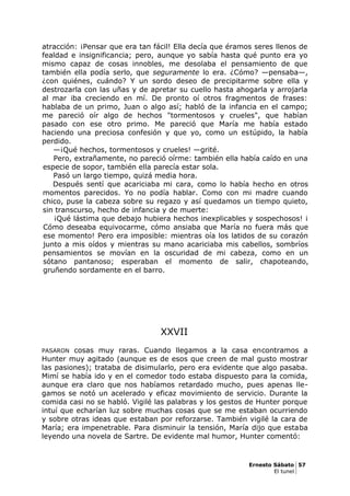 atracción: ¡Pensar que era tan fácil! Ella decía que éramos seres llenos de
fealdad e insignificancia; pero, aunque yo sabía hasta qué punto era yo
mismo capaz de cosas innobles, me desolaba el pensamiento de que
también ella podía serlo, que seguramente lo era. ¿Cómo? —pensaba—,
¿con quiénes, cuándo? Y un sordo deseo de precipitarme sobre ella y
destrozarla con las uñas y de apretar su cuello hasta ahogarla y arrojarla
al mar iba creciendo en mí. De pronto oí otros fragmentos de frases:
hablaba de un primo, Juan o algo así; habló de la infancia en el campo;
me pareció oír algo de hechos "tormentosos y crueles", que habían
pasado con ese otro primo. Me pareció que María me había estado
haciendo una preciosa confesión y que yo, como un estúpido, la había
perdido.
—¡Qué hechos, tormentosos y crueles! —grité.
Pero, extrañamente, no pareció oírme: también ella había caído en una
especie de sopor, también ella parecía estar sola.
Pasó un largo tiempo, quizá media hora.
Después sentí que acariciaba mi cara, como lo había hecho en otros
momentos parecidos. Yo no podía hablar. Como con mi madre cuando
chico, puse la cabeza sobre su regazo y así quedamos un tiempo quieto,
sin transcurso, hecho de infancia y de muerte:
¡Qué lástima que debajo hubiera hechos inexplicables y sospechosos! ¡
Cómo deseaba equivocarme, cómo ansiaba que María no fuera más que
ese momento! Pero era imposible: mientras oía los latidos de su corazón
junto a mis oídos y mientras su mano acariciaba mis cabellos, sombríos
pensamientos se movían en la oscuridad de mi cabeza, como en un
sótano pantanoso; esperaban el momento de salir, chapoteando,
gruñendo sordamente en el barro.
XXVII
PASARON cosas muy raras. Cuando llegamos a la casa encontramos a
Hunter muy agitado (aunque es de esos que creen de mal gusto mostrar
las pasiones); trataba de disimularlo, pero era evidente que algo pasaba.
Mimí se había ido y en el comedor todo estaba dispuesto para la comida,
aunque era claro que nos habíamos retardado mucho, pues apenas lle-
gamos se notó un acelerado y eficaz movimiento de servicio. Durante la
comida casi no se habló. Vigilé las palabras y los gestos de Hunter porque
intuí que echarían luz sobre muchas cosas que se me estaban ocurriendo
y sobre otras ideas que estaban por reforzarse. También vigilé la cara de
María; era impenetrable. Para disminuir la tensión, María dijo que estaba
leyendo una novela de Sartre. De evidente mal humor, Hunter comentó:
Ernesto Sábato 57
El tunel
 