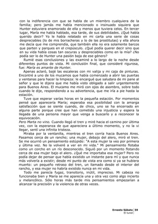 con la indiferencia con que se habla de un miembro cualquiera de la
familia; pero jamás me había mencionado o insinuado siquiera que
Hunter estuviera enamorado de ella y menos que tuviera celos. En tercer
lugar, María me había hablado, esa tarde, de sus debilidades. ¿Qué había
querido decir? Yo le había relatado en mi carta una serie de cosas
despreciables (lo de mis borracheras y lo de las prostitutas) y ella ahora
me decía que me comprendía, que también ella no era solamente barcos
que parten y parques en el crepúsculo. ¿Qué podía querer decir sino que
en su vida había cosas tan oscuras y despreciables como en la mía? ¿No
podía ser lo de Hunter una pasión baja de ese género?
Rumié esas conclusiones y las examiné a lo largo de la noche desde
diferentes puntos de vista. Mi conclusión final, que consideré rigurosa,
fue: María es amante de Hunter.
Apenas aclaró, bajé las escaleras con mi valija y mi caja de pinturas.
Encontré a uno de los mucamos que había comenzado a abrir las puertas
y ventanas para hacer la limpieza: le encargué que saludara de mi pane al
señor y que le dijera que me había visto obligado a salir urgentemente
para Buenos Aires. El mucamo me miró con ojos de asombro, sobre todo
cuando le dije, respondiendo a su advertencia, que me iría a pie hasta la
estación.
Tuve que esperar varías horas en la pequeña estación. Por momentos
pensé que aparecería María; esperaba esa posibilidad con la amarga
satisfacción que se siente cuando, de chico, uno se ha encerrado en
alguna parte porque cree que han cometido una injusticia y espera la
llegada de una persona mayor que venga a buscarlo y a reconocer la
equivocación.
Pero Marta no vino. Cuando llegó el tren y miré hacia el camino por última
vez, con la esperanza de que apareciera a último momento, y no la vi
llegar, sentí una infinita tristeza.
Miraba por la ventanilla, mientras el tren corría hacia Buenos Aires.
Pasamos cerca de un rancho; una mujer, debajo del alero, miró el tren.
Se me ocurrió un pensamiento estúpido: "A esta mujer la veo por primera
y última vez. No la volveré a ver en mi vida." Mi pensamiento flotaba
como un corcho en un río desconocido. Siguió por un momento flotando
cerca de esa mujer bajo el alero. ¿Qué me importaba esa mujer? Pero no
podía dejar de pensar que había existido un instante para mí y que nunca
más volvería a existir; desde mi punto de vista era como si ya se hubiera
muerto: un pequeño retraso del tren, un llamado desde el interior del
rancho, y esa mujer no habría existido nunca en mi vida.
Todo me parecía fugaz, transitorio, inútil, impreciso. Mi cabeza no
funcionaba bien y María se me aparecía una y otra vez como algo incierto
y melancólico. Sólo horas más tarde mis pensamientos empezarían a
alcanzar la precisión y la violencia de otras veces.
Ernesto Sábato 59
El tunel
 