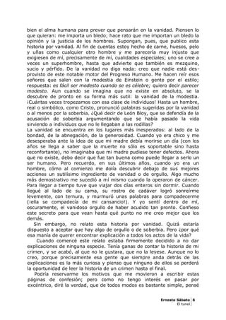 bien el alma humana para prever que pensarán en la vanidad. Piensen lo
que quieran: me importa un bledo; hace rato que me importan un bledo la
opinión y la justicia de los hombres. Supongan, pues, que publico esta
historia por vanidad. Al fin de cuentas estoy hecho de carne, huesos, pelo
y uñas como cualquier otro hombre y me parecería muy injusto que
exigiesen de mí, precisamente de mí, cualidades especiales; uno se cree a
veces un superhombre, hasta que advierte que también es mezquino,
sucio y pérfido. De la vanidad no digo nada: creo que nadie está des-
provisto de este notable motor del Progreso Humano. Me hacen reír esos
señores que salen con la modestia de Einstein o gente por el estilo;
respuesta: es fácil ser modesto cuando se es célebre; quiero decir parecer
modesto. Aun cuando se imagina que no existe en absoluto, se la
descubre de pronto en su forma más sutil: la vanidad de la modestia.
¡Cuántas veces tropezamos con esa clase de individuos! Hasta un hombre,
real o simbólico, como Cristo, pronunció palabras sugeridas por la vanidad
o al menos por la soberbia. ¿Qué decir de León Bloy, que se defendía de la
acusación de soberbia argumentando que se había pasado la vida
sirviendo a individuos que no le llegaban a las rodillas?
La vanidad se encuentra en los lugares más inesperados: al lado de la
bondad, de la abnegación, de la generosidad. Cuando yo era chico y me
desesperaba ante la idea de que mi madre debía morirse un día (con los
años se llega a saber que la muerte no sólo es soportable sino hasta
reconfortante), no imaginaba que mi madre pudiese tener defectos. Ahora
que no existe, debo decir que fue tan buena como puede llegar a serlo un
ser humano. Pero recuerdo, en sus últimos años, cuando yo era un
hombre, cómo al comienzo me dolía descubrir debajo de sus mejores
acciones un sutilísimo ingrediente de vanidad o de orgullo. Algo mucho
más demostrativo me sucedió a mí mismo cuando la operaron de cáncer.
Para llegar a tiempo tuve que viajar dos días enteros sin dormir. Cuando
llegué al lado de su cama, su rostro de cadáver logró sonreírme
levemente, con ternura, y murmuró unas palabras para compadecerme
(¡ella se compadecía de mi cansancio!). Y yo sentí dentro de mí,
oscuramente, el vanidoso orgullo de haber acudido tan pronto. Confieso
este secreto para que vean hasta qué punto no me creo mejor que los
demás.
Sin embargo, no relato esta historia por vanidad. Quizá estaría
dispuesto a aceptar que hay algo de orgullo o de soberbia. Pero ¿por qué
esa manía de querer encontrar explicación a todos los actos de la vida?
Cuando comencé este relato estaba firmemente decidido a no dar
explicaciones de ninguna especie. Tenía ganas de contar la historia de mi
crimen, y se acabó, al que no le gustara, que no la leyese. Aunque no lo
creo, porque precisamente esa gente que siempre anda detrás de las
explicaciones es la más curiosa y pienso que ninguno de ellos se perderá
la oportunidad de leer la historia de un crimen hasta el final.
Podría reservarme los motivos que me movieron a escribir estas
páginas de confesión; pero como no tengo interés en pasar por
excéntrico, diré la verdad, que de todos modos es bastante simple, pensé
Ernesto Sábato 6
El tunel
 