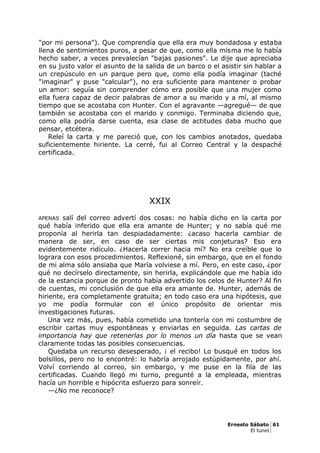 "por mi persona"). Que comprendía que ella era muy bondadosa y estaba
llena de sentimientos puros, a pesar de que, como ella misma me lo había
hecho saber, a veces prevalecían "bajas pasiones". Le dije que apreciaba
en su justo valor el asunto de la salida de un barco o el asistir sin hablar a
un crepúsculo en un parque pero que, como ella podía imaginar (taché
"imaginar" y puse "calcular"), no era suficiente para mantener o probar
un amor: seguía sin comprender cómo era posible que una mujer como
ella fuera capaz de decir palabras de amor a su marido y a mí, al mismo
tiempo que se acostaba con Hunter. Con el agravante —agregué— de que
también se acostaba con el marido y conmigo. Terminaba diciendo que,
como ella podría darse cuenta, esa clase de actitudes daba mucho que
pensar, etcétera.
Releí la carta y me pareció que, con los cambios anotados, quedaba
suficientemente hiriente. La cerré, fui al Correo Central y la despaché
certificada.
XXIX
APENAS salí del correo advertí dos cosas: no había dicho en la carta por
qué había inferido que ella era amante de Hunter; y no sabía qué me
proponía al herirla tan despiadadamente: ¿acaso hacerla cambiar de
manera de ser, en caso de ser ciertas mis conjeturas? Eso era
evidentemente ridículo. ¿Hacerla correr hacia mí? No era creíble que lo
lograra con esos procedimientos. Reflexioné, sin embargo, que en el fondo
de mi alma sólo ansiaba que María volviese a mí. Pero, en este caso, ¿por
qué no decírselo directamente, sin herirla, explicándole que me había ido
de la estancia porque de pronto había advertido los celos de Hunter? Al fin
de cuentas, mi conclusión de que ella era amante de. Hunter, además de
hiriente, era completamente gratuita; en todo caso era una hipótesis, que
yo me podía formular con el único propósito de orientar mis
investigaciones futuras.
Una vez más, pues, había cometido una tontería con mi costumbre de
escribir cartas muy espontáneas y enviarlas en seguida. Las cartas de
importancia hay que retenerlas por lo menos un día hasta que se vean
claramente todas las posibles consecuencias.
Quedaba un recurso desesperado, ¡ el recibo! Lo busqué en todos los
bolsillos, pero no lo encontré: lo habría arrojado estúpidamente, por ahí.
Volví corriendo al correo, sin embargo, y me puse en la fila de las
certificadas. Cuando llegó mi turno, pregunté a la empleada, mientras
hacía un horrible e hipócrita esfuerzo para sonreír.
—¿No me reconoce?
Ernesto Sábato 61
El tunel
 