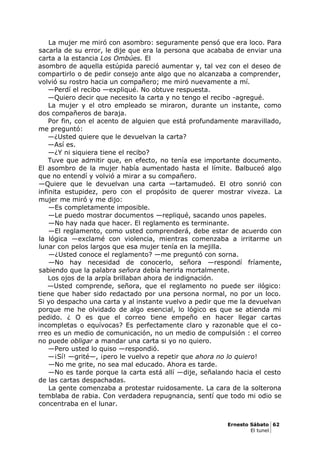 La mujer me miró con asombro: seguramente pensó que era loco. Para
sacarla de su error, le dije que era la persona que acababa de enviar una
carta a la estancia Los Ombúes. El
asombro de aquella estúpida pareció aumentar y, tal vez con el deseo de
compartirlo o de pedir consejo ante algo que no alcanzaba a comprender,
volvió su rostro hacia un compañero; me miró nuevamente a mí.
—Perdí el recibo —expliqué. No obtuve respuesta.
—Quiero decir que necesito la carta y no tengo el recibo -agregué.
La mujer y el otro empleado se miraron, durante un instante, como
dos compañeros de baraja.
Por fin, con el acento de alguien que está profundamente maravillado,
me preguntó:
—¿Usted quiere que le devuelvan la carta?
—Así es.
—¿Y ni siquiera tiene el recibo?
Tuve que admitir que, en efecto, no tenía ese importante documento.
El asombro de la mujer había aumentado hasta el límite. Balbuceó algo
que no entendí y volvió a mirar a su compañero.
—Quiere que le devuelvan una carta —tartamudeó. El otro sonrió con
infinita estupidez, pero con el propósito de querer mostrar viveza. La
mujer me miró y me dijo:
—Es completamente imposible.
—Le puedo mostrar documentos —repliqué, sacando unos papeles.
—No hay nada que hacer. El reglamento es terminante.
—El reglamento, como usted comprenderá, debe estar de acuerdo con
la lógica —exclamé con violencia, mientras comenzaba a irritarme un
lunar con pelos largos que esa mujer tenía en la mejilla.
—¿Usted conoce el reglamento? —me preguntó con sorna.
—No hay necesidad de conocerlo, señora —respondí fríamente,
sabiendo que la palabra señora debía herirla mortalmente.
Los ojos de la arpía brillaban ahora de indignación.
—Usted comprende, señora, que el reglamento no puede ser ilógico:
tiene que haber sido redactado por una persona normal, no por un loco.
Si yo despacho una carta y al instante vuelvo a pedir que me la devuelvan
porque me he olvidado de algo esencial, lo lógico es que se atienda mi
pedido. ¿ O es que el correo tiene empeño en hacer llegar cartas
incompletas o equívocas? Es perfectamente claro y razonable que el co-
rreo es un medio de comunicación, no un medio de compulsión : el correo
no puede obligar a mandar una carta si yo no quiero.
—Pero usted lo quiso —respondió.
—¡Sí! —grité—, ¡pero le vuelvo a repetir que ahora no lo quiero!
—No me grite, no sea mal educado. Ahora es tarde.
—No es tarde porque la carta está allí —dije, señalando hacia el cesto
de las cartas despachadas.
La gente comenzaba a protestar ruidosamente. La cara de la solterona
temblaba de rabia. Con verdadera repugnancia, sentí que todo mi odio se
concentraba en el lunar.
Ernesto Sábato 62
El tunel
 