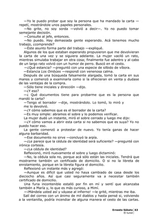—Yo le puedo probar que soy la persona que ha mandado la carta —
repetí, mostrándole unos papeles personales.
—No grite, no soy sorda —volvió a decir—. Yo no puedo tomar
semejante decisión.
—Consulte al jefe, entonces.
—No puedo. Hay demasiada gente esperando. Acá tenemos mucho
trabajo, ¿comprende?
—Este asunto forma parte del trabajo —expliqué.
Algunos de los que estaban esperando propusieron que me devolvieran
la carta de una vez y se siguiera adelante. La mujer vaciló un rato,
mientras simulaba trabajar en otra cosa; finalmente fue adentro y al cabo
de un largo rato volvió con un humor de perro. Buscó en el cesto.
—¿Qué estancia? —preguntó con una especie de silbido de víbora.
—Estancia Los Ombúes —respondí con venenosa calma.
Después de una búsqueda falsamente alargada, tomó la carta en sus
manos y comenzó a examinarla como si la ofrecieran en venta y dudase
de las ventajas de la compra.
—Sólo tiene iniciales y dirección —dijo.
—¿Y eso?
—¿ Qué documentos tiene para probarme que es la persona que
mandó la carta?
—Tengo el borrador —dije, mostrándolo. Lo tomó, lo miró y
me lo devolvió.
—¿Y cómo sabemos que es el borrador de la carta?
—Es muy simple: abramos el sobre y lo podemos verificar.
La mujer dudó un instante, miró el sobre cerrado y luego me dijo:
—¿Y cómo vamos a abrir esta carta si no sabemos que es suya? Yo no
puedo hacer eso.
La gente comenzó a protestar de nuevo. Yo tenía ganas de hacer
alguna barbaridad.
—Ese documento no sirve —concluyó la arpía.
—¿Le parece que la cédula de identidad será suficiente? —pregunté con
irónica cortesía.
—¿La cédula de identidad?
Reflexionó, miró nuevamente el sobre y luego dictaminó:
—No, la cédula sola no, porque acá sólo están las iniciales. Tendrá que
mostrarme también un certificado de domicilio. O si no la libreta de
enrolamiento, porque en la libreta figura el domicilio.
Reflexionó un instante más y agregó:
—Aunque es difícil que usted no haya cambiado de casa desde los
dieciocho años. Así que casi seguramente va a necesitar también
certificado de domicilio.
Una furia incontenible estalló por fin en mí y sentí que alcanzaba
también a María y, lo que es más curioso, a Mimí.
—¡Mándela usted así y váyase al infierno! —le grité, mientras me iba.
Salí del correo con un ánimo de mil diablos y hasta pensé si, volviendo
a la ventanilla, podría incendiar de alguna manera el cesto de las cartas.
Ernesto Sábato 63
El tunel
 