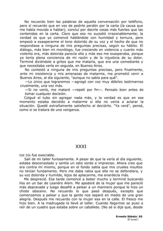 No recuerdo bien las palabras de aquella conversación por teléfono,
pero sí recuerdo que en vez de pedirle perdón por la carta (la causa que
me había movido a hablar), concluí por decirle cosas más fuertes que las
contenidas en la carta. Claro que eso no sucedió irrazonablemente; la
verdad es que yo comencé hablándole con humildad y ternura, pero
empezó a exasperarme el tono dolorido de su voz y el hecho de que no
respondiese a ninguna de mis preguntas precisas, según su hábito. El
diálogo, más bien mi monólogo, fue creciendo en violencia y cuanto más
violento era, más dolorida parecía ella y más eso me exasperaba, porque
yo tenía plena conciencia de mi razón y de la injusticia de su dolor.
Terminé diciéndole a gritos que me mataría, que era una comediante y
que necesitaba verla en seguida, en Buenos Aires.
No contestó a ninguna de mis preguntas precisas, pero finalmente,
ante mi insistencia y mis amenazas de matarme, me prometió venir a
Buenos Aires, al día siguiente, "aunque no sabía para qué".
—Lo único que lograremos —agregó con voz muy débiles lastimarnos
cruelmente, una vez más.
—Si no venís, me mataré —repetí por fin—. Pensalo bien antes de
tomar cualquier decisión.
Colgué el tubo sin agregar nada más, y la verdad es que en ese
momento estaba decidido a matarme si ella no venía a aclarar la
situación. Quedé extrañamente satisfecho al decidirlo. "Ya verá", pensé,
como si se tratara de una venganza.
XXXI
ESE DÍA fue execrable.
Salí de mi taller furiosamente. A pesar de que la vería al día siguiente,
estaba desconsolado y sentía un odio sordo e impreciso. Ahora creo que
era contra mí mismo, porque en el fondo sabía que mis crueles insultos
no tenían fundamento. Pero me daba rabia que ella no se defendiera, y
su voz dolorida y humilde, lejos de aplacarme, me enardecía más.
Me desprecié. Esa tarde comencé a beber mucho y terminé buscando
líos en un bar de Leandro Alem. Me apoderé de la mujer que me pareció
más depravada y luego desafié a pelear a un marinero porque le hizo un
chiste obsceno. No recuerdo lo que pasó después, excepto que
comenzamos a pelear y que la gente nos separó en medio de una gran
alegría. Después me recuerdo con la mujer esa en la calle. El fresco me
hizo bien. A la madrugada la llevé al taller. Cuando llegamos se puso a
reír de un cuadro que estaba sobre un caballete. (No sé si dije que, desde
Ernesto Sábato 65
El tunel
 