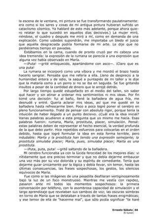 la escena de la ventana, mi pintura se fue transformando paulatinamente:
era como si los seres y cosas de mi antigua pintura hubieran sufrido un
cataclismo cósmico. Ya hablaré de esto más adelante, porque ahora quie-
ro relatar lo que sucedió en aquellos días decisivos.) La mujer miró,
riéndose, el cuadro y después me miró a mí, como en demanda de una
explicación. Como ustedes supondrán, me importaba un bledo el juicio
que aquella desgraciada podría formarse de mi arte. Le dije que no
perdiéramos tiempo en pavadas.
Estábamos en la cama, cuando de pronto cruzó por mi cabeza una
idea tremenda: la expresión de la rumana se parecía a una expresión que
alguna vez había observado en María.
—¡Puta! —grité enloquecido, apartándome con asco—. ¡Claro que es
una puta!
La rumana se incorporó como una víbora y me mordió el brazo hasta
hacerlo sangrar. Pensaba que me refería a ella. Lleno de desprecio a la
humanidad entera y de odio, la saqué a puntapiés de mi taller y le dije
que la mataría como a un perro si no se iba en seguida. Se fue gritando
insultos a pesar de la cantidad de dinero que le arrojé detrás.
Por largo tiempo quedé estupefacto en el medio del taller, sin saber
qué hacer y sin atinar a ordenar mis sentimientos ni mis ideas. Por fin
tomé una decisión: fui al baño, llené la bañadera de agua fría, me
desnudé y entré. Quería aclarar mis ideas, así que me quedé en la
bañadera hasta refrescarme bien. Poco a poco logré poner el cerebro en
pleno funcionamiento. Traté de pensar con absoluto rigor, porque tenía la
intuición de haber llegado a un punto decisivo. ¿Cuál era la idea inicial?
Varias palabras acudieron a esta pregunta que yo mismo me hacía. Esas
palabras fueron: rumana, María, prostituta, placer, simulación. Pensé:
estas palabras deben de representar el hecho esencial, la verdad profunda
de la que debo partir. Hice repetidos esfuerzos para colocarlas en el orden
debido, hasta que logré formular la idea en esta forma terrible, pero
indudable: Marta y la prostituta han tenido una expresión semejante; la
prostituta simulaba placer; María, pues, simulaba placer; Marta es una
prostituta.
—¡Puta, puta, puta! —grité saltando de la bañadera.
Mi cerebro funcionaba ya con la lúcida ferocidad de los mejores días: vi
nítidamente que era preciso terminar y que no debía dejarme embaucar
una vez más por su voz dolorida y su espíritu de comediante. Tenía que
dejarme guiar únicamente por la lógica y debía llevar, sin temor, hasta las
últimas consecuencias, las frases sospechosas, los gestos, los silencios
equívocos de María.
Fue como si las imágenes de una pesadilla desfilaran vertiginosamente
bajo la luz de un foco monstruoso. Mientras me vestía con rapidez,
pasaron ante mí todos los momentos sospechosos: la primera
conversación por teléfono, con la asombrosa capacidad de simulación y el
largo aprendizaje que revelaban sus cambios de voz; las oscuras sombras
en torno de María que se delataban a través de tantas frases enigmáticas;
y ese temor de ella de "hacerme mal", que sólo podía significar "te haré
Ernesto Sábato 66
El tunel
 