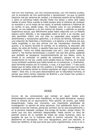 mal con mis mentiras, con mis inconsecuencias, con mis hechos ocultos,
con la simulación de mis sentimientos y sensaciones", ya que no podría
hacerme mal por amarme de verdad; y la dolorosa escena de los fósforos;
y cómo al comienzo había rehuido hasta mis besos y como sólo había
cedido al amor físico cuando la había puesto ante el extremo de confesar
su aversión o, en el mejor de los casos, el sentido maternal o fraternal de
su cariño, lo que, desde luego, me impedía creer en sus arrebatos de
placer, en sus palabras y en sus rostros de éxtasis; y además su precisa
experiencia sexual, que difícilmente podía haber adquirido con un filósofo
estoico como Allende; y las respuestas sobre el amor a su marido, que
sólo permitían inferir una vez más su capacidad para engañar con
sentimientos y sensaciones apócrifos; y el círculo de familia, formado por
una colección de hipócritas y mentirosos; y el aplomo y la eficacia con que
había engañado a sus dos primos con las inexistentes manchas del
puerto; y la escena durante la comida, en la estancia, la discusión allá
abajo, los celos de Hunter; y aquella frase que se le había escapado en el
acantilado: "como me había equivocado una vez"; ¿con quién, cuándo,
cómo? y "los hechos tormentosos y crueles" con ese otro primo, palabras
que también se escaparon inconscientemente de sus labios, como lo
reveló al no contestar mi pedido de aclaración, porque no me oía,
simplemente no me oía, vuelta como estaba hacia su infancia, en la quizá
única confesión auténtica que había tenido en mi presencia; y, finalmente,
esta horrenda escena con la rumana, o rusa, o lo que fuera. ¡ Y esa sucia
bestia que se había reído de mis cuadros y la frágil criatura que me había
alentado a pintarlos tenían la misma expresión en algún momento de sus
vidas! ¡ Dios mío, si era para desconsolarse por la naturaleza humana, al
pensar que entre ciertos instantes de Brahms y una cloaca hay ocultos y
tenebrosos pasajes subterráneos!
XXXII
MUCHAS de las conclusiones que extraje en aquel lúcido pero
fantasmagórico examen eran hipotéticas, no las podía demostrar, aunque
tenía la certeza de no equivocarme. Pero advertí, de pronto, que había
desperdiciado, hasta ese momento, una importante posibilidad de
investigación: la opinión de otras personas. Con satisfacción feroz y con
claridad nunca tan intensa, pensé por primera vez en ese procedimiento y
en la persona indicada: Lartigue. Era amigo de Hunter, amigo íntimo. Es
cierto que era otro individuo despreciable: había escrito un libro de
poemas acerca de la vanidad de todas las cosas humanas, pero se
quejaba de que no le hubieran dado el premio nacional. No iba a
detenerme en escrúpulos. Con viva repugnancia, pero con decisión, lo
llamé por teléfono, le dije que tenía que verlo urgentemente, lo fui a ver a
Ernesto Sábato 67
El tunel
 