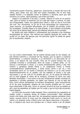 vanamente querer tocarnos, palparnos, acariciarnos a través del muro de
vidrio, para soñar una vez más ese sueño imposible. Por el otro lado
estaba Hunter y le bastaba tomar el teléfono y llamarla para que ella
corriera a su cama. ¡Qué grotesco, qué triste era todo!
Llegué a la estancia a las diez y cuarto. Detuve el auto en el camino
real, para no llamar la atención con el ruido del motor y caminé. El calor
era insoportable, había una agobia-dora calma y sólo se oía el murmullo
del mar. Por momentos, la luz de la luna atravesaba los nubarrones y
pude caminar, sin grandes dificultades, por el callejón de entrada, entre
los eucaliptos. Cuando llegué a la casa grande, vi que estaban encendidas
las luces de la planta baja; pensé que todavía estarían en el comedor.
Se sentía ese calor estático y amenazante que precede a las violentas
tempestades de verano. Era natural que salieran después de comer. Me
oculté en un lugar del parque que me permitía vigilar la salida de gente
por la escalinata y esperé.
XXXV
FUE UNA ESPERA interminable. No sé cuánto tiempo pasó en los relojes, de
ese tiempo anónimo y universal de los relojes, que es ajeno a nuestros
sentimientos, a nuestros destinos, a la formación o al derrumbe de un
amor, a la espera de una muerte. Pero de mi propio tiempo fue una
cantidad inmensa y complicada, lleno de cosas y vueltas atrás, un río
oscuro y tumultuoso a veces, y a veces extrañamente calmo y casi mar
inmóvil y perpetuo donde María y yo estábamos frente a frente
contemplándonos estáticamente, y otras veces volvía a ser río y nos
arrastraba como en un sueño a tiempos de infancia y yo la veía correr
desenfrenadamente en su caballo, con los cabellos al viento y los ojos
alucinados, y yo me veía en mi pueblo del sur, en mi pieza de enfermo,
con la cara pegada al vidrio de la ventana, mirando la nieve con ojos
también alucinados. Y era como si los dos hubiéramos estado viviendo en
pasadizos o túneles paralelos, sin saber que íbamos el uno al lado del
otro, como almas semejantes en tiempos semejantes, para encontrarnos
al fin de esos pasadizos, delante de una escena pintada por mí, como
clave destinada a ella sola, como un secreto anuncio de que ya estaba yo
allí y que los pasadizos se habían por fin unido y que la hora del encuentro
había llegado.
¡La hora del encuentro había llegado! Pero ¿realmente los pasadizos se
habían unido y nuestras almas se habían comunicado? ¡Qué estúpida
ilusión mía había sido todo esto! No, los pasadizos seguían paralelos como
antes, aunque ahora el muro que los separaba fuera como un muro de
vidrio y yo pudiese verla a María como una figura silenciosa e intocable...
No, ni siquiera ese muro era siempre así: a veces volvía a ser de piedra
Ernesto Sábato 71
El tunel
 