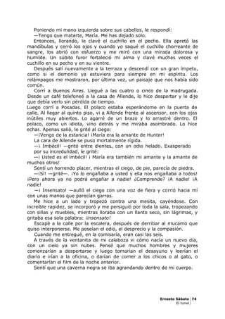 Poniendo mi mano izquierda sobre sus cabellos, le respondí:
—Tengo que matarte, María. Me has dejado solo.
Entonces, llorando, le clavé el cuchillo en el pecho. Ella apretó las
mandíbulas y cerró los ojos y cuando yo saqué el cuchillo chorreante de
sangre, los abrió con esfuerzo y me miró con una mirada dolorosa y
humilde. Un súbito furor fortaleció mi alma y clavé muchas veces el
cuchillo en su pecho y en su vientre.
Después salí nuevamente a la terraza y descendí con un gran ímpetu,
como si el demonio ya estuviera para siempre en mi espíritu. Los
relámpagos me mostraron, por última vez, un paisaje que nos había sido
común.
Corrí a Buenos Aires. Llegué a las cuatro o cinco de la madrugada.
Desde un café telefoneé a la casa de Allende, lo hice despertar y le dije
que debía verlo sin pérdida de tiempo.
Luego corrí a Posadas. El polaco estaba esperándome en la puerta de
calle. Al llegar al quinto piso, vi a Allende frente al ascensor, con los ojos
inútiles muy abiertos. Lo agarré de un brazo y lo arrastré dentro. El
polaco, como un idiota, vino detrás y me miraba asombrado. Lo hice
echar. Apenas salió, le grité al ciego:
—¡Vengo de la estancia! ¡María era la amante de Hunter!
La cara de Allende se puso mortalmente rígida.
—¡ Imbécil! —gritó entre dientes, con un odio helado. Exasperado
por su incredulidad, le grité:
—¡ Usted es el imbécil! ¡ María era también mi amante y la amante de
muchos otros!
Sentí un horrendo placer, mientras el ciego, de pie, parecía de piedra.
—¡Sí! —grité—. ¡Yo lo engañaba a usted y ella nos engañaba a todos!
¡Pero ahora ya no podrá engañar a nadie! ¿Comprende? ¡A nadie! ¡A
nadie!
—¡ Insensato! —aulló el ciego con una voz de fiera y corrió hacia mí
con unas manos que parecían garras.
Me hice a un lado y tropezó contra una mesita, cayéndose. Con
increíble rapidez, se incorporó y me persiguió por toda la sala, tropezando
con sillas y muebles, mientras lloraba con un llanto seco, sin lágrimas, y
gritaba esa sola palabra: ¡insensato!
Escapé a la calle por la escalera, después de derribar al mucamo que
quiso interponerse. Me poseían el odio, el desprecio y la compasión.
Cuando me entregué, en la comisaría, eran casi las seis.
A través de la ventanita de mi calabozo vi cómo nacía un nuevo día,
con un cielo ya sin nubes. Pensé que muchos hombres y mujeres
comenzarían a despertarse y luego tomarían el desayuno y leerían el
diario e irían a la oficina, o darían de comer a los chicos o al gato, o
comentarían el film de la noche anterior.
Sentí que una caverna negra se iba agrandando dentro de mi cuerpo.
Ernesto Sábato 74
El tunel
 