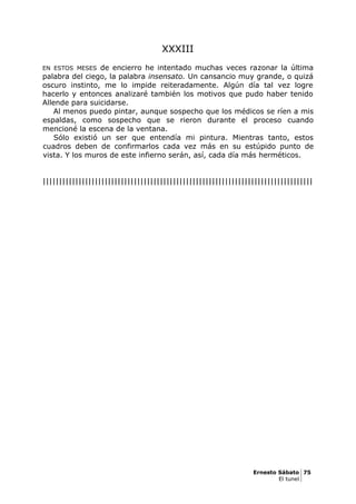 XXXIII
EN ESTOS MESES de encierro he intentado muchas veces razonar la última
palabra del ciego, la palabra insensato. Un cansancio muy grande, o quizá
oscuro instinto, me lo impide reiteradamente. Algún día tal vez logre
hacerlo y entonces analizaré también los motivos que pudo haber tenido
Allende para suicidarse.
Al menos puedo pintar, aunque sospecho que los médicos se ríen a mis
espaldas, como sospecho que se rieron durante el proceso cuando
mencioné la escena de la ventana.
Sólo existió un ser que entendía mi pintura. Mientras tanto, estos
cuadros deben de confirmarlos cada vez más en su estúpido punto de
vista. Y los muros de este infierno serán, así, cada día más herméticos.
|||||||||||||||||||||||||||||||||||||||||||||||||||||||||||||||||||||||||||||||||||
Ernesto Sábato 75
El tunel
 