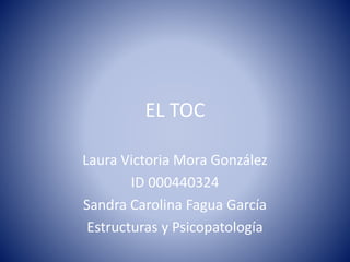 EL TOC
Laura Victoria Mora González
ID 000440324
Sandra Carolina Fagua García
Estructuras y Psicopatología
 