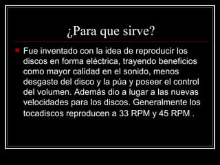 ¿Para que sirve? Fue inventado con la idea de reproducir los discos en forma eléctrica, trayendo beneficios como mayor calidad en el sonido, menos desgaste del disco y la púa y poseer el control del volumen. Además dio a lugar a las nuevas velocidades para los discos. Generalmente los tocadiscos reproducen a 33 RPM y 45 RPM .