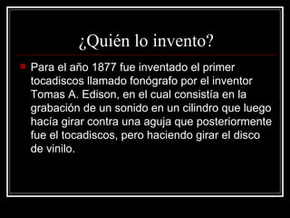 ¿Quién lo invento? Para el año 1877 fue inventado el primer tocadiscos llamado fonógrafo por el inventor Tomas A. Edison, en el cual consistía en la grabación de un sonido en un cilindro que luego hacía girar contra una aguja que posteriormente fue el tocadiscos, pero haciendo girar el disco de vinilo.