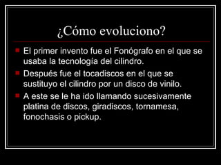 ¿Cómo evoluciono? El primer invento fue el Fonógrafo en el que se usaba la tecnología del cilindro. Después fue el tocadiscos en el que se sustituyo el cilindro por un disco de vinilo. A este se le ha ido llamando sucesivamente platina de discos, giradiscos, tornamesa, fonochasis o pickup.