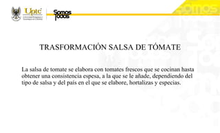 TRASFORMACIÓN SALSA DE TÓMATE
La salsa de tomate se elabora con tomates frescos que se cocinan hasta
obtener una consistencia espesa, a la que se le añade, dependiendo del
tipo de salsa y del país en el que se elabore, hortalizas y especias.
 