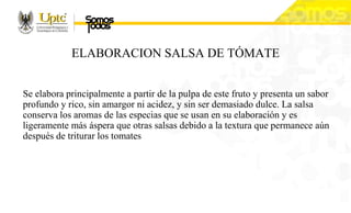 ELABORACION SALSA DE TÓMATE
Se elabora principalmente a partir de la pulpa de este fruto y presenta un sabor
profundo y rico, sin amargor ni acidez, y sin ser demasiado dulce. La salsa
conserva los aromas de las especias que se usan en su elaboración y es
ligeramente más áspera que otras salsas debido a la textura que permanece aún
después de triturar los tomates
 