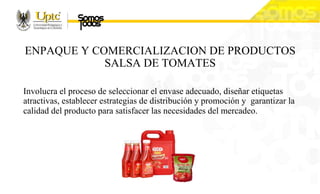 ENPAQUE Y COMERCIALIZACION DE PRODUCTOS
SALSA DE TOMATES
Involucra el proceso de seleccionar el envase adecuado, diseñar etiquetas
atractivas, establecer estrategias de distribución y promoción y garantizar la
calidad del producto para satisfacer las necesidades del mercadeo.
 