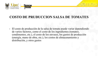 COSTO DE PRUDUCCION SALSA DE TOMATES
• El costo de producción de la salsa de tomate puede variar dependiendo
de varios factores, como el costo de los ingredientes (tomates,
condimentos, etc.), el costo de los envases, los gastos de producción
(energía, mano de obra, etc.), los costos de almacenamiento y
distribución, y otros gastos
 
