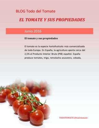 BLOG Todo del Tomate
EL TOMATE Y SUS PROPIEDADES
El tomate es la especie hortofrutícola más comercializada
de toda Europa. En España, la agricultura aporta cerca del
2,5% al Producto Interior Bruto (PIB) español. España
produce tomates, trigo, remolacha azucarera, cebada,
aceitunas, cítricos, uvas y corcho, además de ser el mayor
productor de aceite de oliva del mundo y el tercero de vino.
También es el mayor productor de limones, naranjas y
fresas.
Junio 2016
El tomate y sus propiedades
TODOTOMATE @todotomate
 