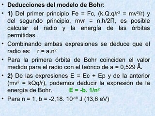 Deducciones del modelo de Bohr: 1)  Del primer principio Fe = Fc, (k.Q.q/r 2  = mv 2 /r) y del segundo principio, mvr = n.h/2 П , es posible calcular el radio y la energía de las órbitas permitidas. Combinando ambas expresiones se deduce que el radio es:  r = a.n 2 Para la primera órbita de Bohr coinciden el valor medido para el radio con el teórico de a = 0,529  Å. 2)  De las expresiones E = Ec + Ep y de la anterior (mv 2  = kQq/r), podemos deducir la expresión de la energía de Bohr.  E = -b. 1/n 2   Para n = 1, b = -2,18. 10 -18  J (13,6 eV) 