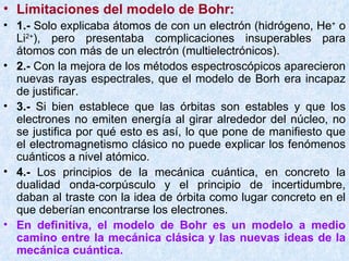 Limitaciones del modelo de Bohr: 1.-  Solo explicaba átomos de con un electrón (hidrógeno, He +  o Li 2+ ), pero presentaba complicaciones insuperables para átomos con más de un electrón (multielectrónicos). 2.-  Con la mejora de los métodos espectroscópicos aparecieron nuevas rayas espectrales, que el modelo de Borh era incapaz de justificar. 3.-  Si bien establece que las órbitas son estables y que los electrones no emiten energía al girar alrededor del núcleo, no se justifica por qué esto es así, lo que pone de manifiesto que el electromagnetismo clásico no puede explicar los fenómenos cuánticos a nivel atómico. 4.-  Los principios de la mecánica cuántica, en concreto la dualidad onda-corpúsculo y el principio de incertidumbre, daban al traste con la idea de órbita como lugar concreto en el que deberían encontrarse los electrones. En definitiva, el modelo de Bohr es un modelo a medio camino entre la mecánica clásica y las nuevas ideas de la mecánica cuántica. 