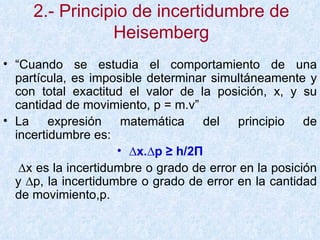 2.- Principio de incertidumbre de Heisemberg “ Cuando se estudia el comportamiento de una partícula, es imposible determinar simultáneamente y con total exactitud el valor de la posición, x, y su cantidad de movimiento, p = m.v”  La expresión matemática del principio de incertidumbre es:  ∆ x.∆p ≥ h/2 П ∆ x es la incertidumbre o grado de error en la posición y ∆p, la incertidumbre o grado de error en la cantidad de movimiento,p. 