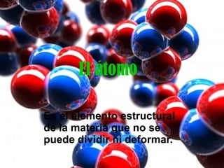 El átomo Es el elemento estructural de la materia que no se puede dividir ni deformar. 