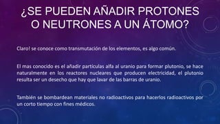¿SE PUEDEN AÑADIR PROTONES
O NEUTRONES A UN ÁTOMO?
Claro! se conoce como transmutación de los elementos, es algo común.
El mas conocido es el añadir partículas alfa al uranio para formar plutonio, se hace
naturalmente en los reactores nucleares que producen electricidad, el plutonio
resulta ser un desecho que hay que lavar de las barras de uranio.
También se bombardean materiales no radioactivos para hacerlos radioactivos por
un corto tiempo con fines médicos.
 