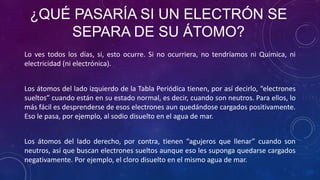 ¿QUÉ PASARÍA SI UN ELECTRÓN SE
SEPARA DE SU ÁTOMO?
Lo ves todos los días, si, esto ocurre. Si no ocurriera, no tendríamos ni Química, ni
electricidad (ni electrónica).
Los átomos del lado izquierdo de la Tabla Periódica tienen, por así decirlo, “electrones
sueltos” cuando están en su estado normal, es decir, cuando son neutros. Para ellos, lo
más fácil es desprenderse de esos electrones aun quedándose cargados positivamente.
Eso le pasa, por ejemplo, al sodio disuelto en el agua de mar.
Los átomos del lado derecho, por contra, tienen “agujeros que llenar” cuando son
neutros, así que buscan electrones sueltos aunque eso les suponga quedarse cargados
negativamente. Por ejemplo, el cloro disuelto en el mismo agua de mar.
 