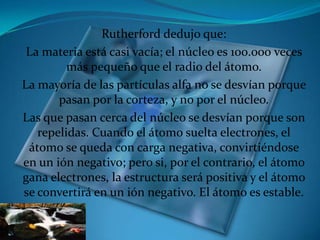 Rutherford dedujo que:
 La materia está casi vacía; el núcleo es 100.000 veces
         más pequeño que el radio del átomo...