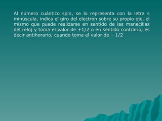 Al número cuántico spin, se lo representa con la letra s minúscula, indica el giro del electrón sobre su propio eje, el mismo que puede realizarse en sentido de las manecillas del reloj y toma el valor de +1/2 o en sentido contrario, es decir antihorario, cuando toma el valor de – 1/2 