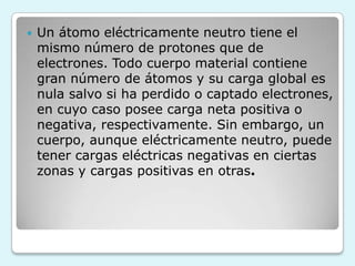  Un átomo eléctricamente neutro tiene el
mismo número de protones que de
electrones. Todo cuerpo material contiene
gran número de átomos y su carga global es
nula salvo si ha perdido o captado electrones,
en cuyo caso posee carga neta positiva o
negativa, respectivamente. Sin embargo, un
cuerpo, aunque eléctricamente neutro, puede
tener cargas eléctricas negativas en ciertas
zonas y cargas positivas en otras.
 