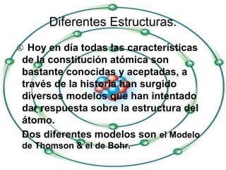 Diferentes Estructuras.
☮ Hoy en día todas las características
de la constitución atómica son
bastante conocidas y aceptadas, a
través de la historia han surgido
diversos modelos que han intentado
dar respuesta sobre la estructura del
átomo.
Dos diferentes modelos son el Modelo
de Thomson & el de Bohr.