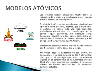 MODELOS ATÓMICOSLos filósofos griegos discutieron mucho sobre la naturaleza de la materia y concluyeron que el mundo era más sencillo de lo que parecía.En el siglo V a.C., Leucipo pensaba que sólo había un tipo de materia. Sostenía, además, que si dividíamos la materia en partes cada vez más pequeñas, acabaríamos encontrando una porción que no se podría seguir dividiendo. Un discípulo suyo, Demócrito, bautizó a estas partes indivisibles de materia con el nombre de átomos, término que en griego significa “que no se puede dividir”.Empédocles estableció que la materia estaba formada por 4 elementos: tierra, agua, aire y fuego.Aristóteles negó la existencia de los átomos de Demócrito y reconoció la teoría de los 4 elementos, que, gracias al prestigio que tenía, se mantuvo vigente en el pensamiento de la humanidad durante 2000 años. Hoy sabemos que aquellos 4 elementos iniciales no forman parte de los 106 elementos químicos actuales.