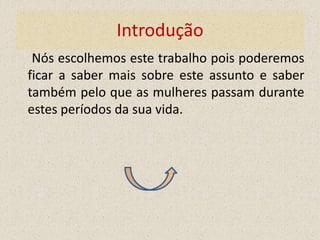 Introdução
 Nós escolhemos este trabalho pois poderemos
ficar a saber mais sobre este assunto e saber
também pelo que as mulheres passam durante
estes períodos da sua vida.
 