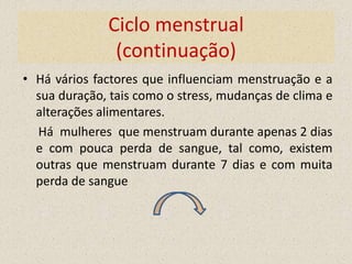 Ciclo menstrual
               (continuação)
• Há vários factores que influenciam menstruação e a
  sua duração, tais como o stress, mudanças de clima e
  alterações alimentares.
  Há mulheres que menstruam durante apenas 2 dias
  e com pouca perda de sangue, tal como, existem
  outras que menstruam durante 7 dias e com muita
  perda de sangue
 