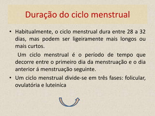Duração do ciclo menstrual
• Habitualmente, o ciclo menstrual dura entre 28 a 32
  dias, mas podem ser ligeiramente mais longos ou
  mais curtos.
   Um ciclo menstrual é o período de tempo que
  decorre entre o primeiro dia da menstruação e o dia
  anterior á menstruação seguinte.
• Um ciclo menstrual divide-se em três fases: folicular,
  ovulatória e luteiníca
 