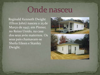 Onde nasceu   Reginald Kenneth Dwight (Elton John) nasceu a 25 de Março de 1947, em Pinner, no Reino Unido, na casa dos seus avós maternos. Os seus pais chamavam-se Sheila Eileen e Stanley Dwight.