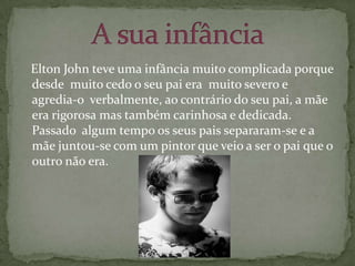   Elton John teve uma infância muito complicada porque desde  muito cedo o seu pai era  muito severo e agredia-o  verbalmente, ao contrário do seu pai, a mãe era rigorosa mas também carinhosa e dedicada. Passado  algum tempo os seus pais separaram-se e a mãe juntou-se com um pintor que veio a ser o pai que o outro não era.A sua infância  
